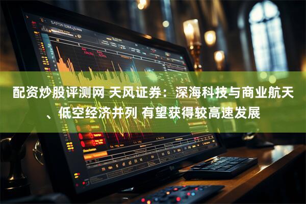 配资炒股评测网 天风证券：深海科技与商业航天、低空经济并列 有望获得较高速发展
