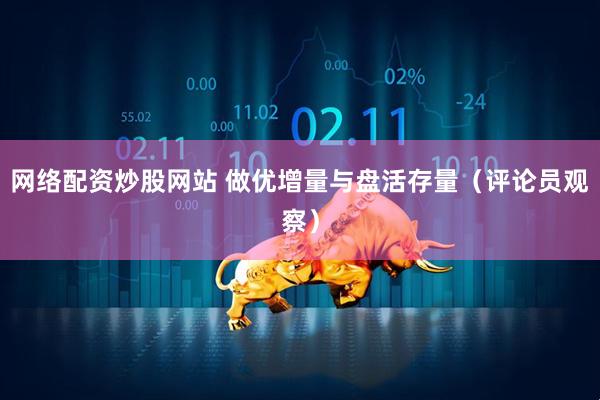 网络配资炒股网站 做优增量与盘活存量（评论员观察）
