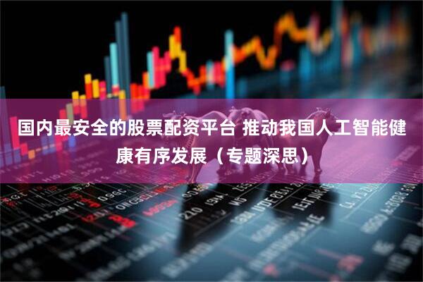 国内最安全的股票配资平台 推动我国人工智能健康有序发展（专题深思）