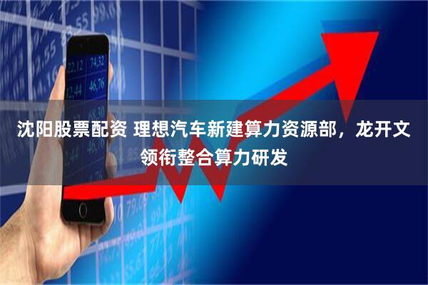 沈阳股票配资 理想汽车新建算力资源部，龙开文领衔整合算力研发