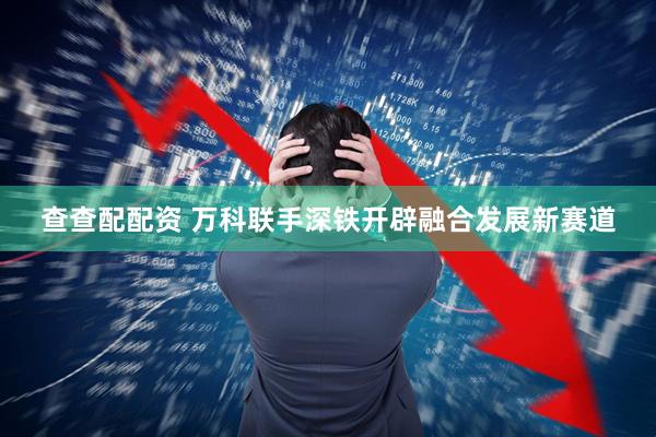 查查配配资 万科联手深铁开辟融合发展新赛道