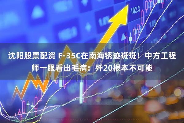沈阳股票配资 F-35C在南海锈迹斑斑!中方工程师一眼看出毛病:歼20根本不可能