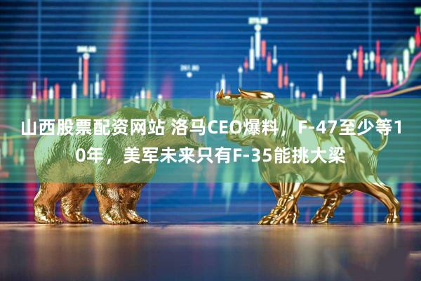 山西股票配资网站 洛马CEO爆料,F-47至少等10年,美军未来只有F-35能挑大梁