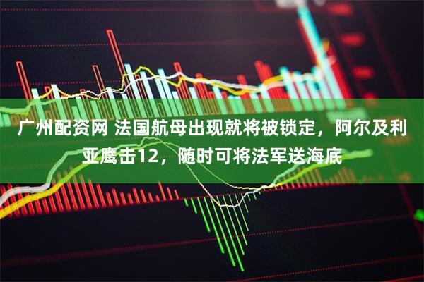 广州配资网 法国航母出现就将被锁定，阿尔及利亚鹰击12，随时可将法军送海底