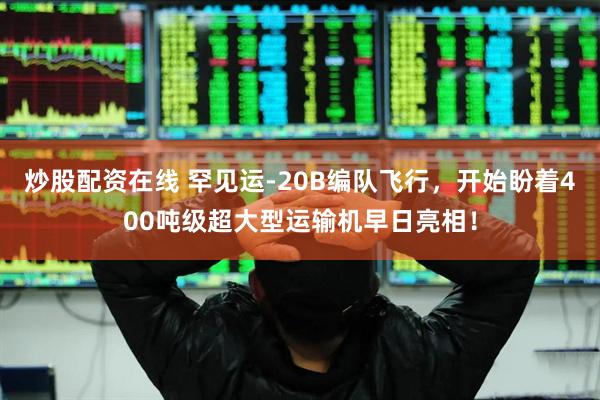 炒股配资在线 罕见运-20B编队飞行，开始盼着400吨级超大型运输机早日亮相！