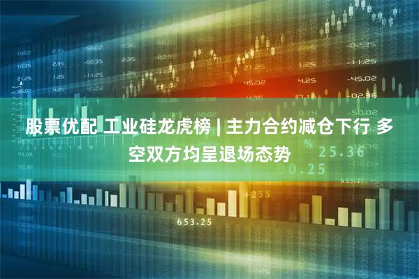 股票优配 工业硅龙虎榜 | 主力合约减仓下行 多空双方均呈退场态势