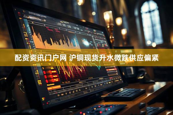 配资资讯门户网 沪铜现货升水微跌供应偏紧