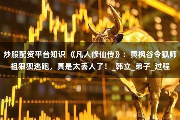 炒股配资平台知识 《凡人修仙传》：黄枫谷令狐师祖狼狈逃跑，真是太丢人了！_韩立_弟子_过程