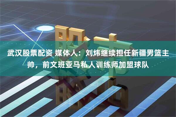 武汉股票配资 媒体人：刘炜继续担任新疆男篮主帅，前文班亚马私人训练师加盟球队