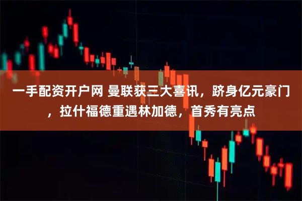 一手配资开户网 曼联获三大喜讯，跻身亿元豪门，拉什福德重遇林加德，首秀有亮点