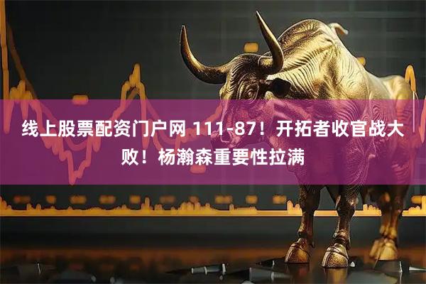 线上股票配资门户网 111-87！开拓者收官战大败！杨瀚森重要性拉满