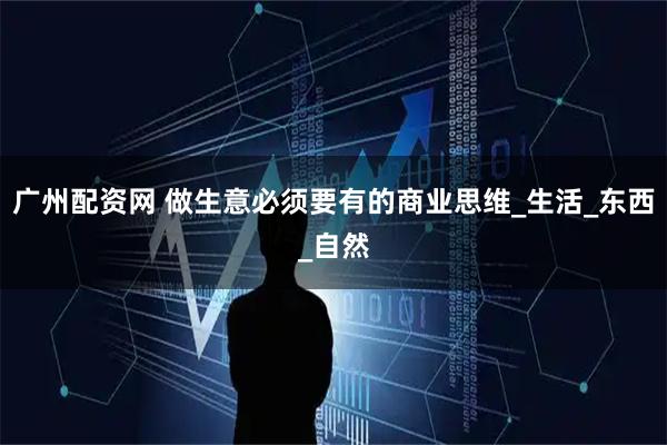 广州配资网 做生意必须要有的商业思维_生活_东西_自然