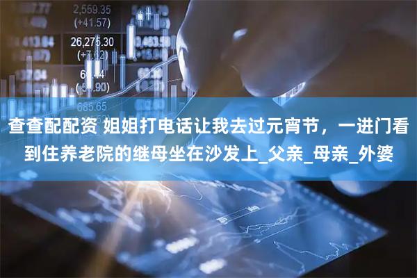 查查配配资 姐姐打电话让我去过元宵节，一进门看到住养老院的继母坐在沙发上_父亲_母亲_外婆