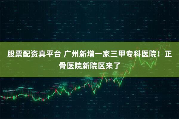 股票配资真平台 广州新增一家三甲专科医院！正骨医院新院区来了