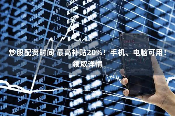 炒股配资时间 最高补贴20%！手机、电脑可用！领取详情