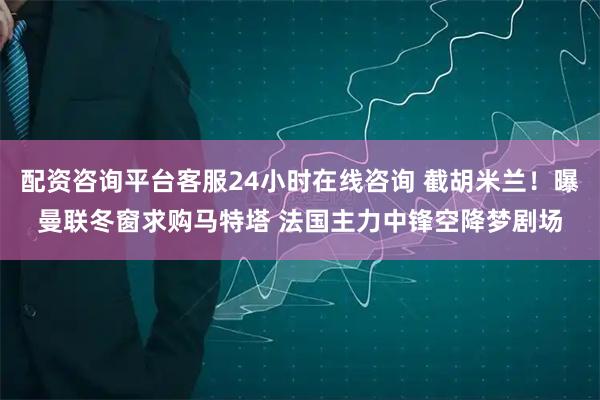 配资咨询平台客服24小时在线咨询 截胡米兰！曝曼联冬窗求购马特塔 法国主力中锋空降梦剧场