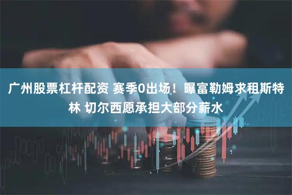 广州股票杠杆配资 赛季0出场！曝富勒姆求租斯特林 切尔西愿承担大部分薪水