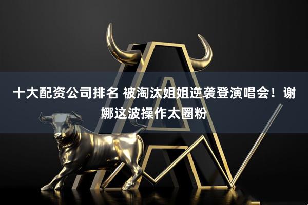 十大配资公司排名 被淘汰姐姐逆袭登演唱会！谢娜这波操作太圈粉