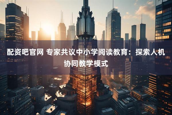 配资吧官网 专家共议中小学阅读教育：探索人机协同教学模式