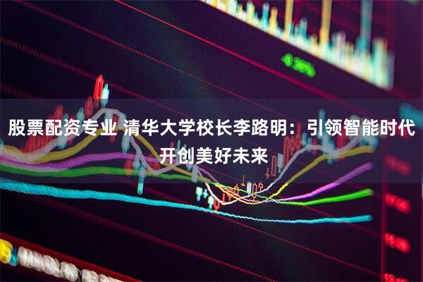 股票配资专业 清华大学校长李路明：引领智能时代 开创美好未来