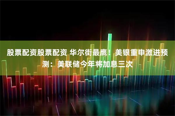 股票配资股票配资 华尔街最鹰！美银重申激进预测：美联储今年将加息三次