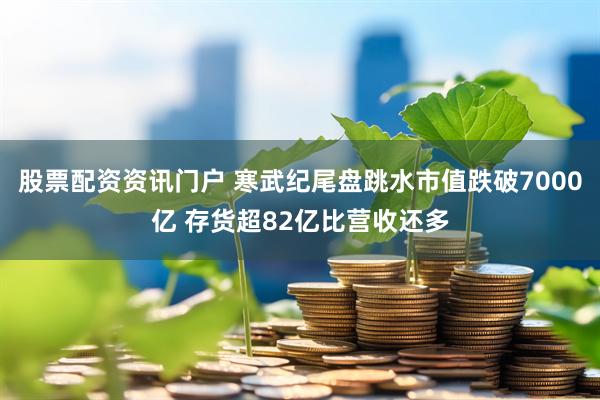 股票配资资讯门户 寒武纪尾盘跳水市值跌破7000亿 存货超82亿比营收还多