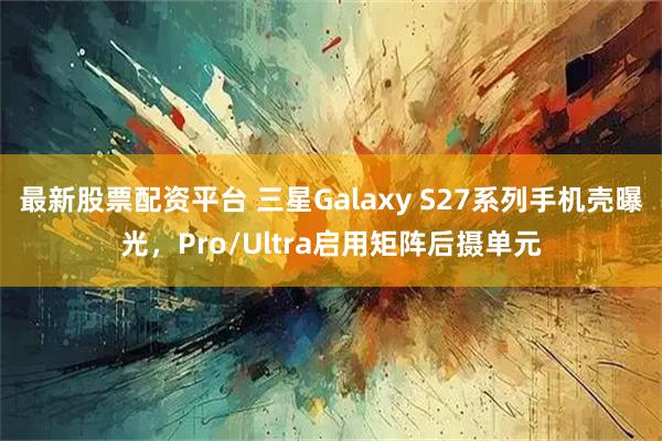 最新股票配资平台 三星Galaxy S27系列手机壳曝光，Pro/Ultra启用矩阵后摄单元